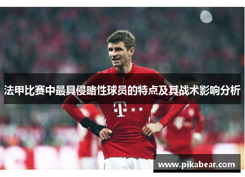 法甲比赛中最具侵略性球员的特点及其战术影响分析